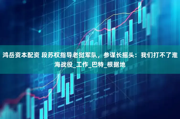 鸿岳资本配资 段苏权指导老挝军队，参谋长摇头：我们打不了淮海战役_工作_巴特_根据地