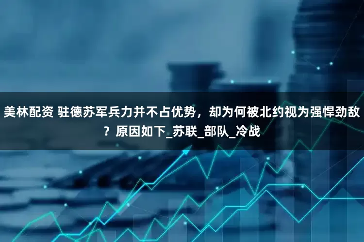 美林配资 驻德苏军兵力并不占优势，却为何被北约视为强悍劲敌？原因如下_苏联_部队_冷战