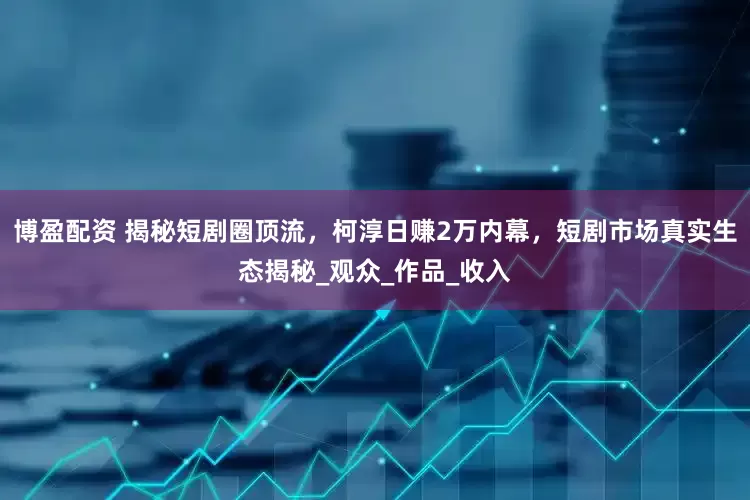 博盈配资 揭秘短剧圈顶流，柯淳日赚2万内幕，短剧市场真实生态揭秘_观众_作品_收入