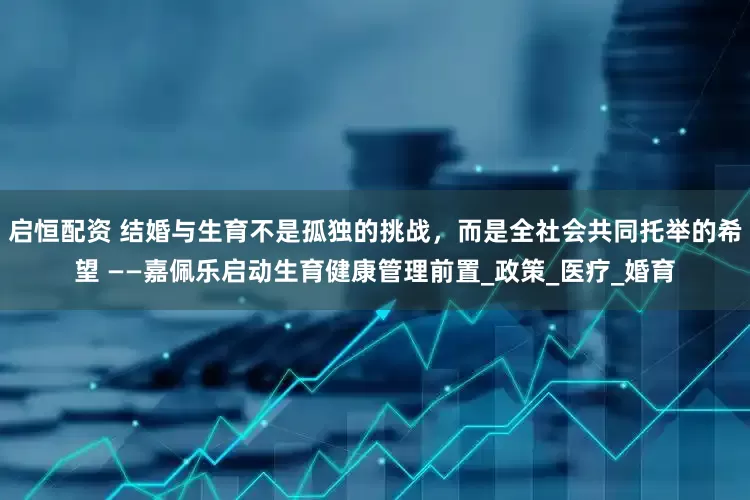 启恒配资 结婚与生育不是孤独的挑战，而是全社会共同托举的希望 ——嘉佩乐启动生育健康管理前置_政策_医疗_婚育