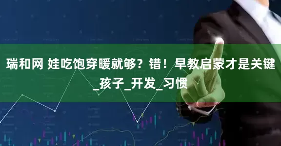 瑞和网 娃吃饱穿暖就够？错！早教启蒙才是关键_孩子_开发_习惯