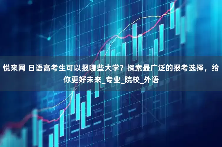 悦来网 日语高考生可以报哪些大学？探索最广泛的报考选择，给你更好未来_专业_院校_外语