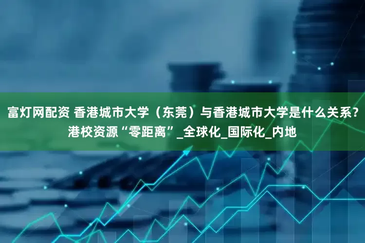富灯网配资 香港城市大学（东莞）与香港城市大学是什么关系？港校资源“零距离”_全球化_国际化_内地