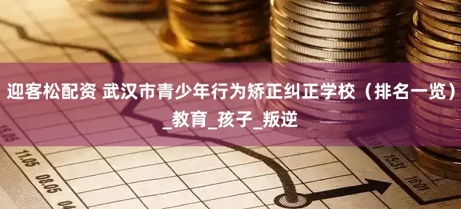 迎客松配资 武汉市青少年行为矫正纠正学校（排名一览）_教育_孩子_叛逆