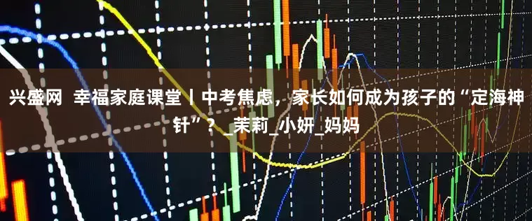 兴盛网  幸福家庭课堂丨中考焦虑，家长如何成为孩子的“定海神针”？_茉莉_小妍_妈妈
