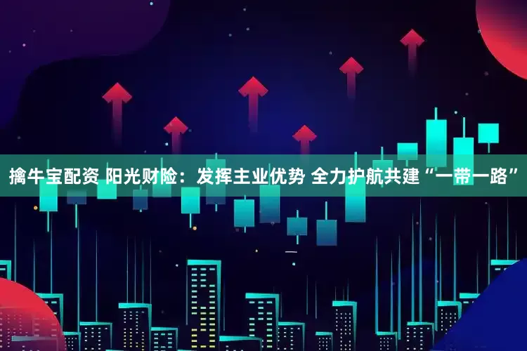 擒牛宝配资 阳光财险：发挥主业优势 全力护航共建“一带一路”