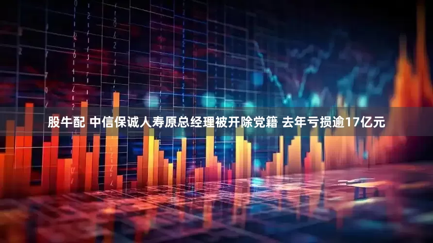 股牛配 中信保诚人寿原总经理被开除党籍 去年亏损逾17亿元