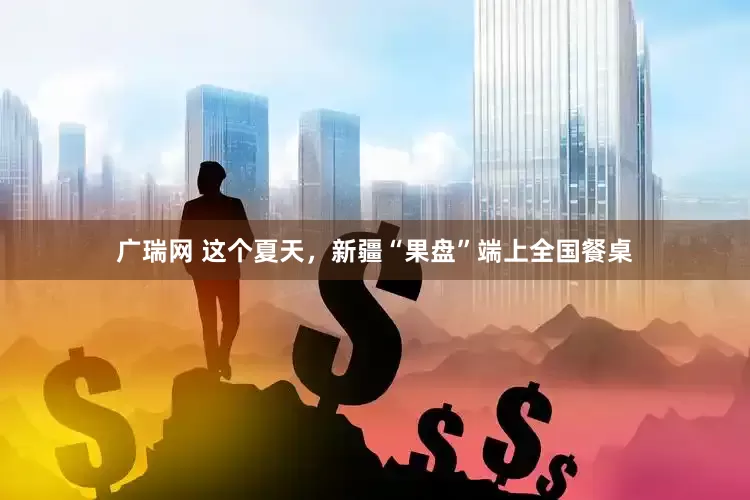 广瑞网 这个夏天，新疆“果盘”端上全国餐桌