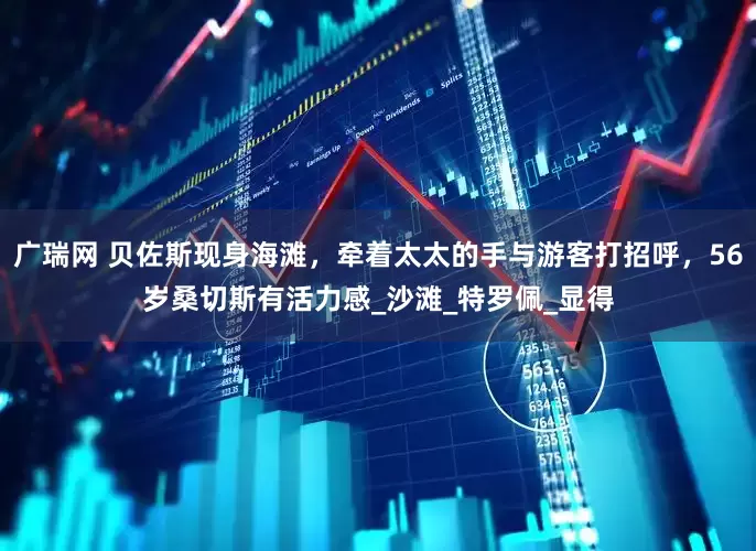广瑞网 贝佐斯现身海滩，牵着太太的手与游客打招呼，56岁桑切斯有活力感_沙滩_特罗佩_显得