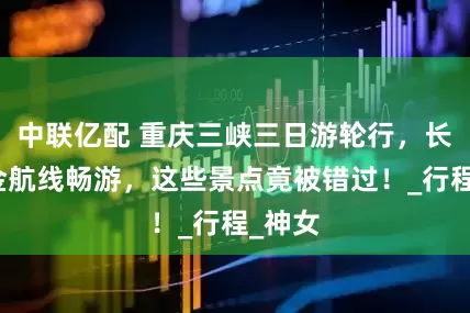 中联亿配 重庆三峡三日游轮行，长江黄金航线畅游，这些景点竟被错过！_行程_神女