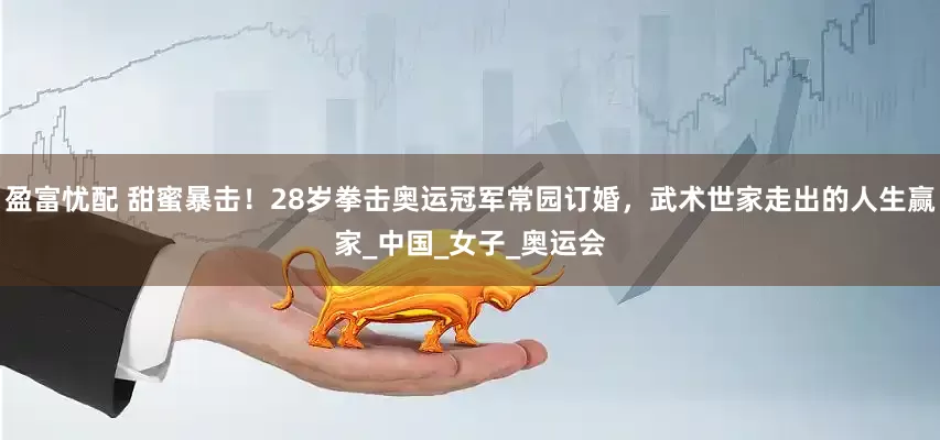 盈富忧配 甜蜜暴击！28岁拳击奥运冠军常园订婚，武术世家走出的人生赢家_中国_女子_奥运会