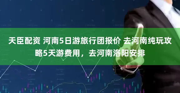 天臣配资 河南5日游旅行团报价 去河南纯玩攻略5天游费用，去河南洛阳安排