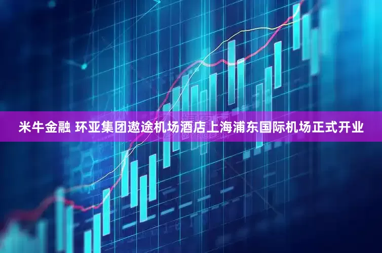 米牛金融 环亚集团遨途机场酒店上海浦东国际机场正式开业