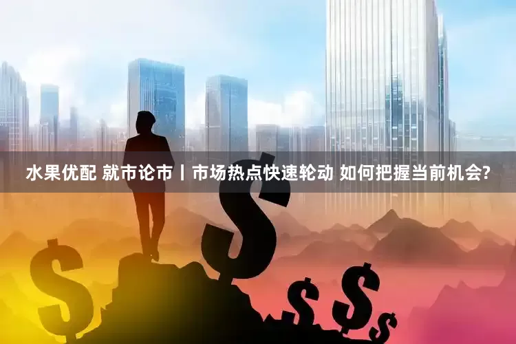 水果优配 就市论市丨市场热点快速轮动 如何把握当前机会?
