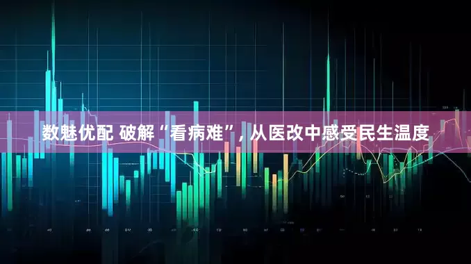 数魅优配 破解“看病难”, 从医改中感受民生温度