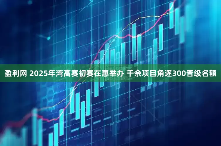 盈利网 2025年湾高赛初赛在惠举办 千余项目角逐300晋级名额