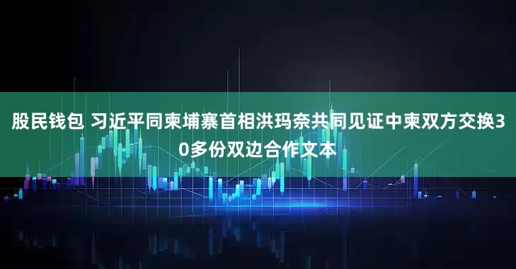 股民钱包 习近平同柬埔寨首相洪玛奈共同见证中柬双方交换30多份双边合作文本