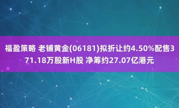 福盈策略 老铺黄金(06181)拟折让约4.50%配售371.18万股新H股 净筹约27.07亿港元
