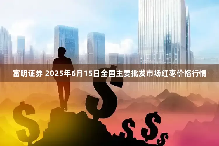 富明证券 2025年6月15日全国主要批发市场红枣价格行情