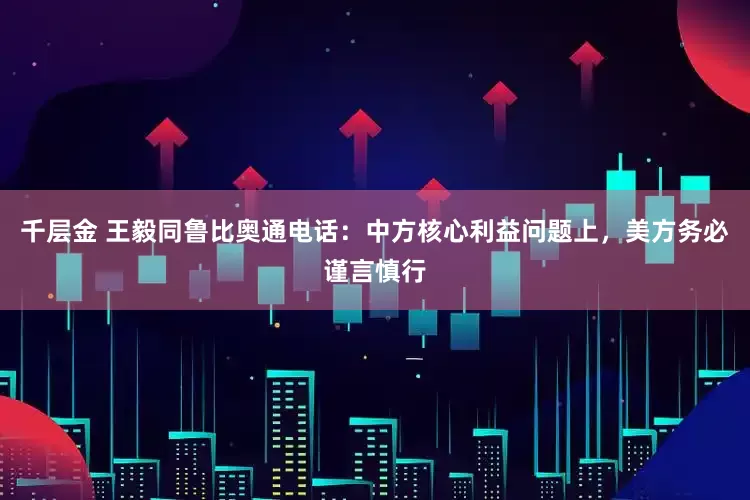 千层金 王毅同鲁比奥通电话：中方核心利益问题上，美方务必谨言慎行