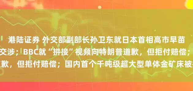 港陆证券 外交部副部长孙卫东就日本首相高市早苗涉华错误言行提出严正交涉；BBC就“拼接”视频向特朗普道歉，但拒付赔偿；国内首个千吨级超大型单体金矿床被探明丨早报