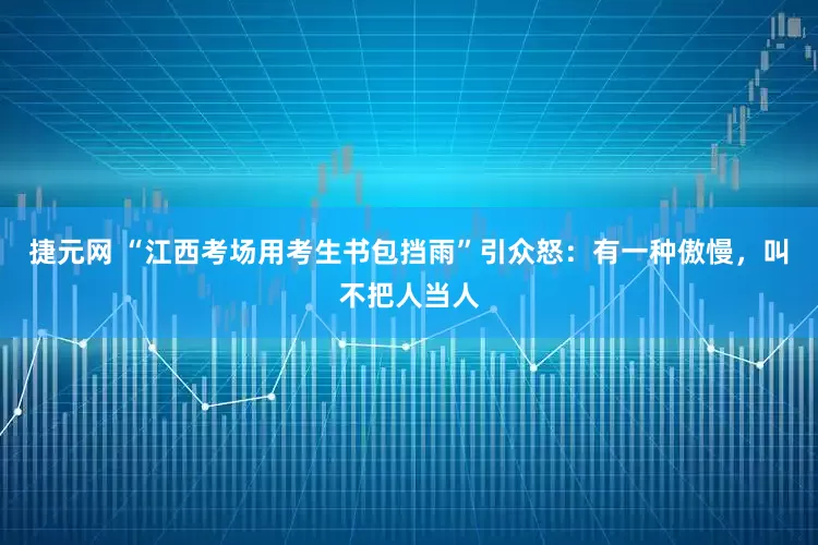 捷元网 “江西考场用考生书包挡雨”引众怒：有一种傲慢，叫不把人当人