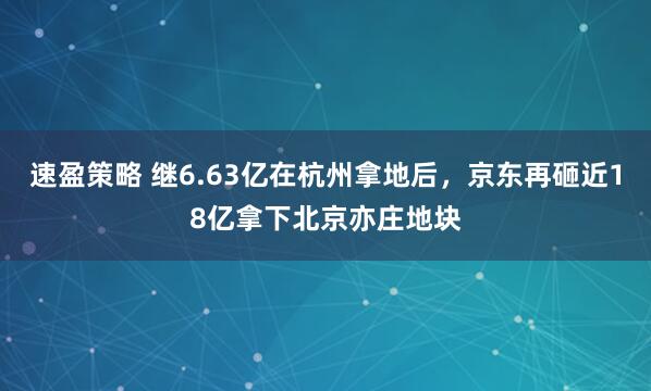 速盈策略 继6.63亿在杭州拿地后，京东再砸近18亿拿下北京亦庄地块