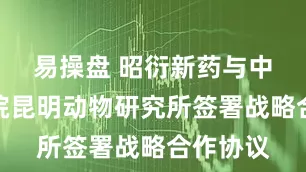 易操盘 昭衍新药与中国科学院昆明动物研究所签署战略合作协议